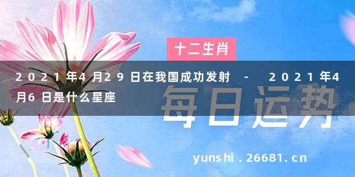 2021年4月29日在我国成功发射 - 2021年4月6日是什么星座